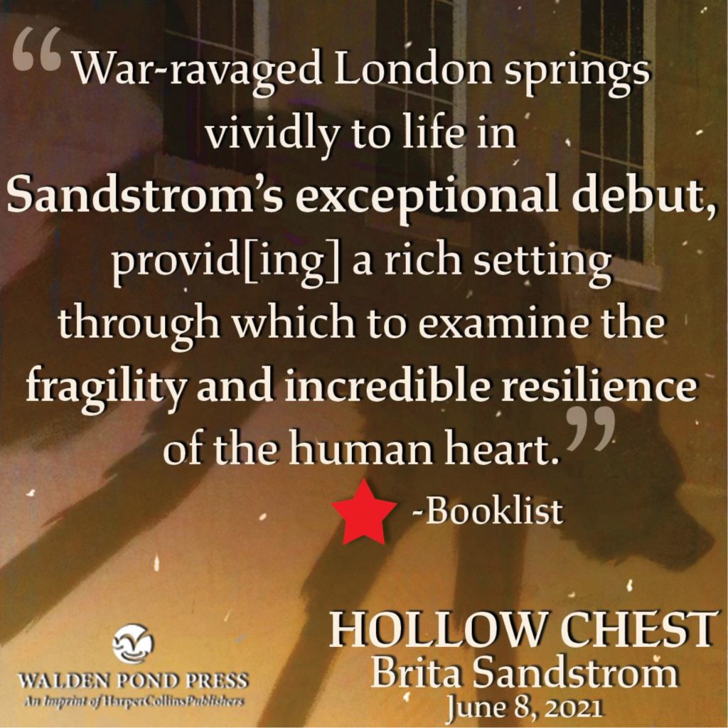 "War-ravaged London springs vividly to life in Sandstrom's exception debut, provid[ing] a rich setting through which to examine the gragility and incredibly resilience of the human heart." - *Booklist HOLLOW CHEST Brita Sandstrom, June 8, 2021 from Walden Pond Press